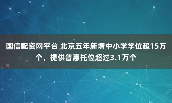 国信配资网平台 北京五年新增中小学学位超15万个，提供普惠托位超过3.1万个