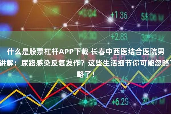 什么是股票杠杆APP下载 长春中西医结合医院男科讲解：尿路感染反复发作？这些生活细节你可能忽略了！