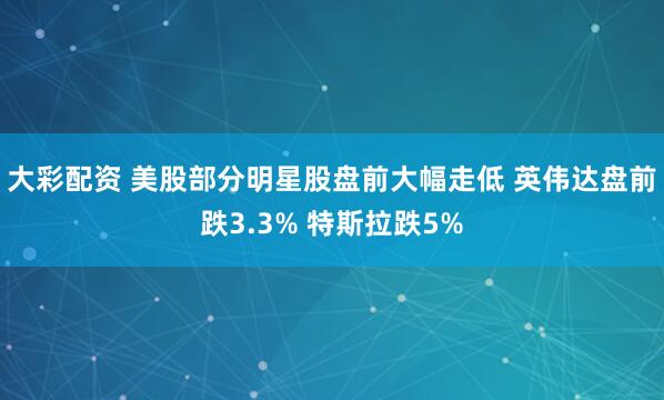 大彩配资 美股部分明星股盘前大幅走低 英伟达盘前跌3.3% 特斯拉跌5%