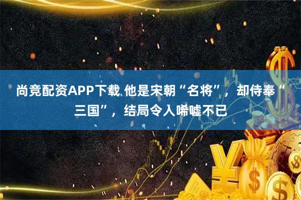 尚竞配资APP下载 他是宋朝“名将”,却侍奉“三国”,结局令人唏嘘不已