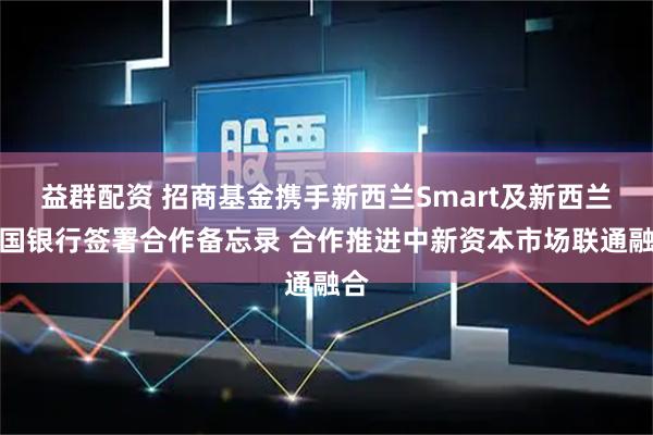 益群配资 招商基金携手新西兰Smart及新西兰中国银行签署合作备忘录 合作推进中新资本市场联通融合