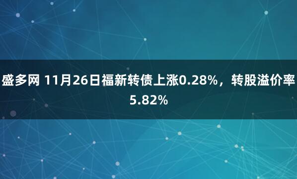 盛多网 11月26日福新转债上涨0.28%，转股溢价率5.82%