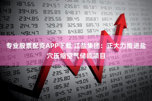 专业股票配资APP下载 江盐集团：正大力推进盐穴压缩空气储能项目