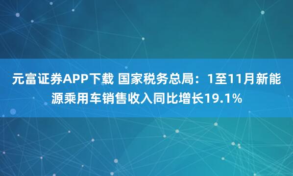 元富证券APP下载 国家税务总局：1至11月新能源乘用车销售收入同比增长19.1%