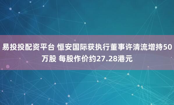 易投投配资平台 恒安国际获执行董事许清流增持50万股 每股作价约27.28港元