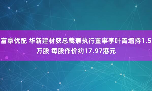 富豪优配 华新建材获总裁兼执行董事李叶青增持1.5万股 每股作价约17.97港元