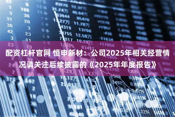 配资杠杆官网 恒申新材：公司2025年相关经营情况请关注后续披露的《2025年年度报告》