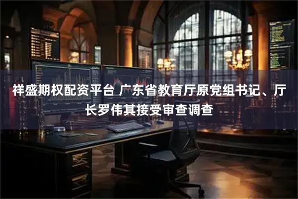 祥盛期权配资平台 广东省教育厅原党组书记、厅长罗伟其接受审查调查