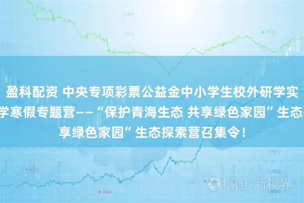 盈科配资 中央专项彩票公益金中小学生校外研学实践活动科普研学寒假专题营——“保护青海生态 共享绿色家园”生态探索营召集令！