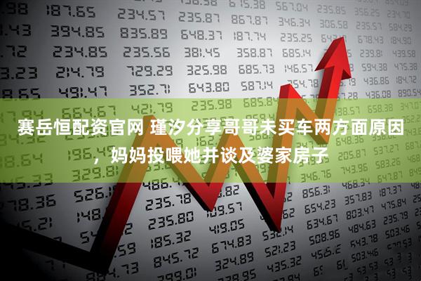 赛岳恒配资官网 瑾汐分享哥哥未买车两方面原因，妈妈投喂她并谈及婆家房子