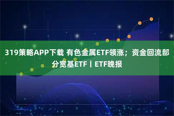 319策略APP下载 有色金属ETF领涨；资金回流部分宽基ETF丨ETF晚报