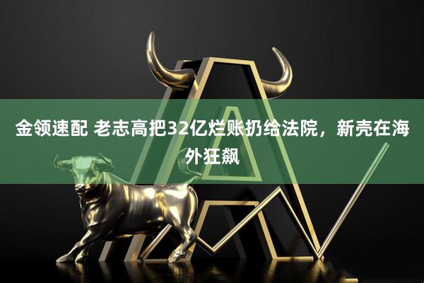 金领速配 老志高把32亿烂账扔给法院，新壳在海外狂飙