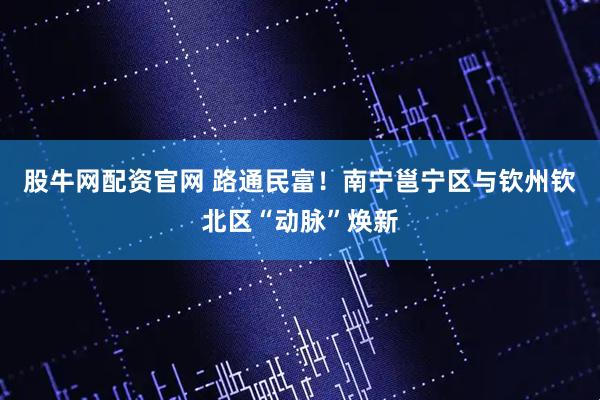 股牛网配资官网 路通民富！南宁邕宁区与钦州钦北区“动脉”焕新