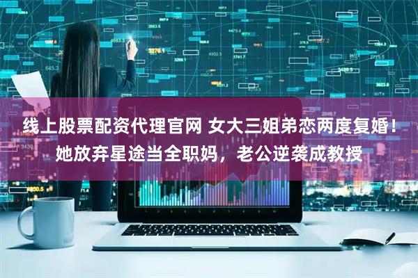 线上股票配资代理官网 女大三姐弟恋两度复婚！她放弃星途当全职妈，老公逆袭成教授