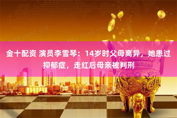 金十配资 演员李雪琴：14岁时父母离异，她患过抑郁症，走红后母亲被判刑