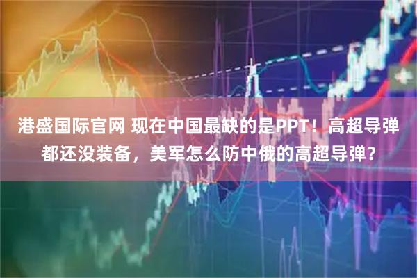 港盛国际官网 现在中国最缺的是PPT！高超导弹都还没装备，美军怎么防中俄的高超导弹？