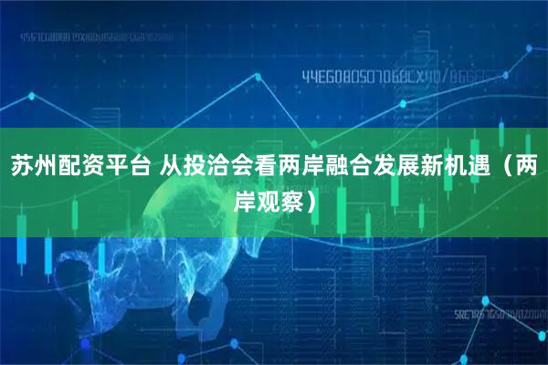 苏州配资平台 从投洽会看两岸融合发展新机遇（两岸观察）